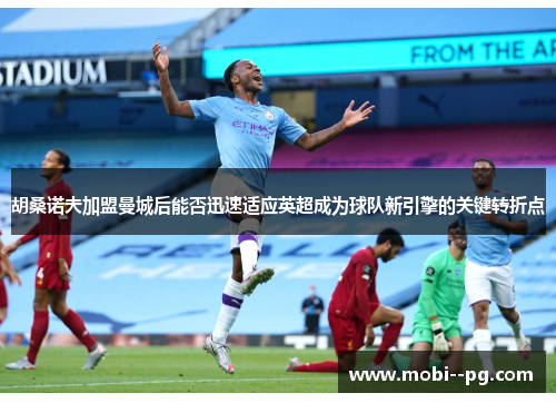 胡桑诺夫加盟曼城后能否迅速适应英超成为球队新引擎的关键转折点